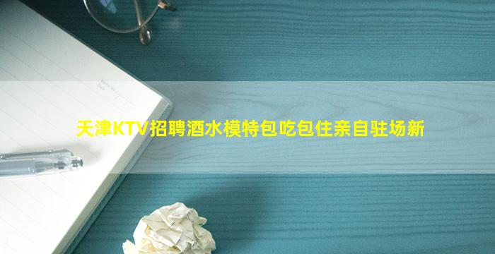 天津KTV招聘酒水模特包吃包住亲自驻场新